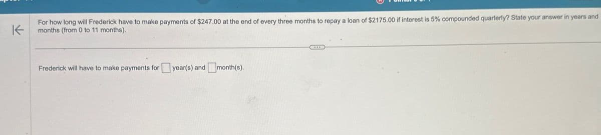 K
For how long will Frederick have to make payments of $247.00 at the end of every three months to repay a loan of $2175.00 if interest is 5% compounded quarterly? State your answer in years and
months (from 0 to 11 months).
Frederick will have to make payments for
year(s) and ☐ month(s).