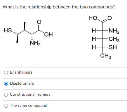 What is the relationship between the two compounds?
НО.
HS.
چلے
NH₂
O Enantiomers
Diasteromers
OH
Constitutional Isomers
O The same compound
H-NH2
-CH3
-SH
ΙΙΙ
TH
CH3