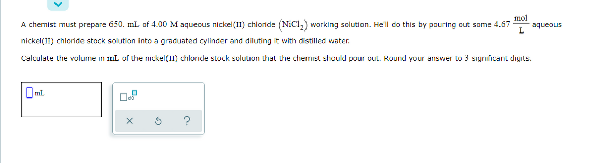 mol
aqueous
L
A chemist must prepare 650. mL of 4.00 M aqueous nickel(II) chloride (NiCl,) working solution. He'll do this by pouring out some 4.67
nickel(II) chloride stock solution into a graduated cylinder and diluting it with distilled water.
Calculate the volume in mL of the nickel(II) chloride stock solution that the chemist should pour out. Round your answer to 3 significant digits.
mL
