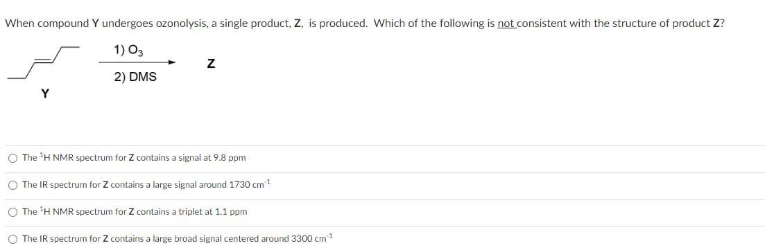 When compound Y undergoes ozonolysis, a single product, Z, is produced. Which of the following is not consistent with the structure of product Z?
1) 03
2) DMS
Z
O The ¹H NMR spectrum for Z contains a signal at 9.8 ppm
O The IR spectrum for Z contains a large signal around 1730 cm ¹
O The ¹H NMR spectrum for Z contains a triplet at 1.1 ppm
O The IR spectrum for Z contains a large broad signal centered around 3300 cm ¹