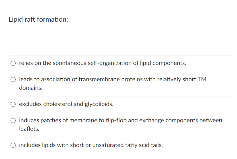 Lipid raft formation:
O relies on the spontaneous self-organization of lipid components.
O leads to association of transmembrane proteins with relatively short TM
domains.
O excludes cholesterol and glycolipids.
O induces patches of membrane to flip-flop and exchange components between
leaflets.
O includes lipids with short or unsaturated fatty acid tails.
