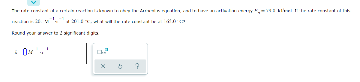 The rate constant of a certain reaction is known to obey the Arrhenius equation, and to have an activation energy E, = 79.0 kJ/mol. If the rate constant of this
- 1
reaction is 20. M
at 201.0 °C, what will the rate constant be at 165.0 °C?
'S
Round your answer to 2 significant digits.
-1
k =
