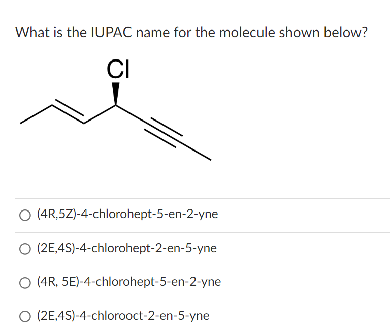 What is the IUPAC name for the molecule shown below?
CI
(4R,5Z)-4-chlorohept-5-en-2-yne
(2E,4S)-4-chlorohept-2-en-5-yne
(4R, 5E)-4-chlorohept-5-en-2-yne
O (2E,4S)-4-chlorooct-2-en-5-yne