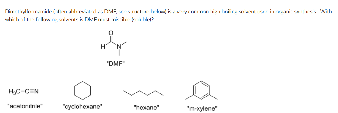 Dimethylformamide (often abbreviated as DMF, see structure below) is a very common high boiling solvent used in organic synthesis. With
which of the following solvents is DMF most miscible (soluble)?
'N'
"DMF"
H3C-CEN
"acetonitrile"
"cyclohexane"
"hexane"
"m-xylene"
