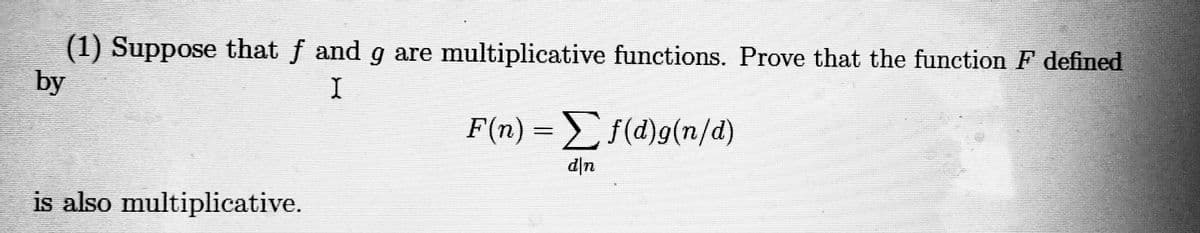 (1) Suppose that f and g are multiplicative functions. Prove that the function F defined
by
F(n) = f(d)g(n/d)
d|n
is also multiplicative.
