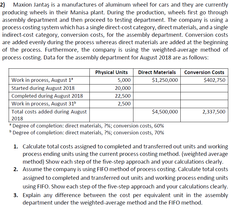 2) Maxion Jantaş is a manufactures of aluminum wheel for cars and they are currently
producing wheels in their Manisa plant. During the production, wheels first go through
assembly department and then proceed to testing department. The company is using a
process costing system which has a single direct-cost category, direct materials, and a single
indirect-cost category, conversion costs, for the assembly department. Conversion costs
are added evenly during the process whereas direct materials are added at the beginning
of the process. Furthermore, the company is using the weighted-average method of
process costing. Data for the assembly department for August 2018 are as follows:
Physical Units
Direct Materials
Conversion Costs
Work in process, August 1°
5,000
$1,250,000
$402,750
Started during August 2018
20,000
Completed during August 2018
22,500
Work in process, August 31
2,500
Total costs added during August
$4,500,000
2,337,500
2018
* Degree of completion: direct materials, ?%; conversion costs, 60%
Degree of completion: direct materials, ?%; conversion costs, 70%
b
1. Calculate total costs assigned to completed and transferred out units and working
process ending units using the current process costing method. (weighted average
method) Show each step of the five-step approach and your calculations clearly.
2. Assume the company is using FIFO method of process costing. Calculate total costs
assigned to completed and transferred out units and working process ending units
using FIFO. Show each step of the five-step approach and your calculations clearly.
3. Explain any difference between the cost per equivalent unit in the assembly
department under the weighted-average method and the FIFO method.
