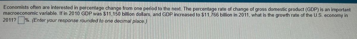 Economists often are interested in percentage change from one period to the next. The percentage rate of change of gross domestic product (GDP) is an important
macroeconomic variable. If in 2010 GDP was $11,150 billion dollars, and GDP increased to $11,766 billion in 2011, what is the growth rate of the U.S. economy in
2011? %. (Enter your response rounded to one decimal place.)
