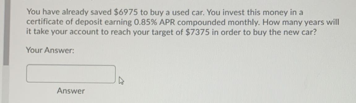 You have already saved $6975 to buy a used car. You invest this money in a
certificate of deposit earning 0.85% APR compounded monthly. How many years will
it take your account to reach your target of $7375 in order to buy the new car?
Your Answer:
Answer
