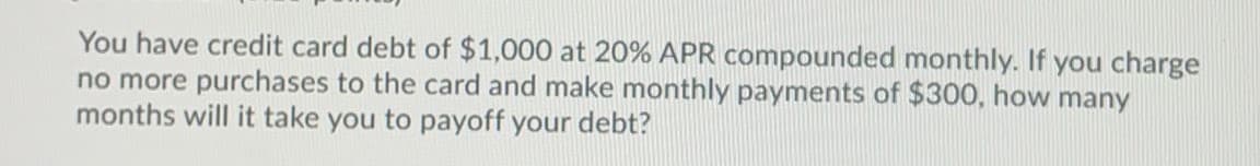 You have credit card debt of $1,000 at 20% APR compounded monthly. If you charge
no more purchases to the card and make monthly payments of $300, how many
months will it take you to payoff your debt?
