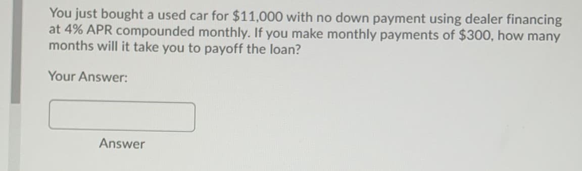 You just bought a used car for $11,000 with no down payment using dealer financing
at 4% APR compounded monthly. If you make monthly payments of $300, how many
months will it take you to payoff the loan?
Your Answer:
Answer
