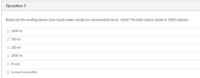 Question 1
Based on the reading above, how much water would you recommend me to drink? My daily caloric intake is 1400 calories.
1400 ml
O 700 ml
200 ml
2000 ml.
8 cups
as much as possible
