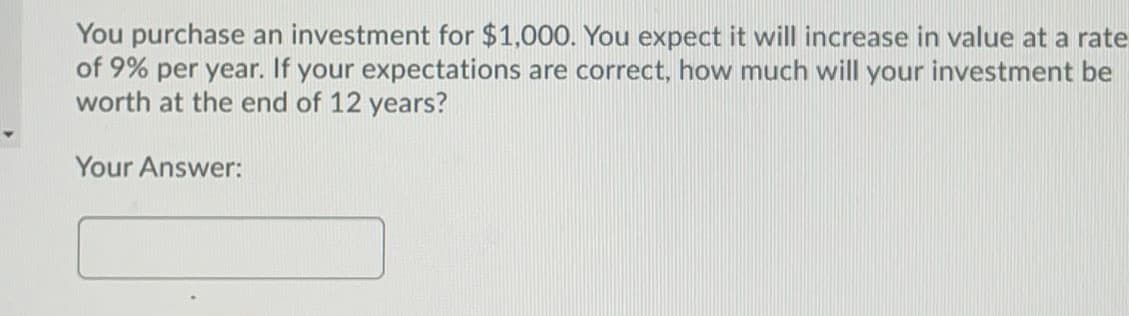 You purchase an investment for $1,000. You expect it will increase in value at a rate
of 9% per year. If your expectations are correct, how much will your investment be
worth at the end of 12 years?
Your Answer:
