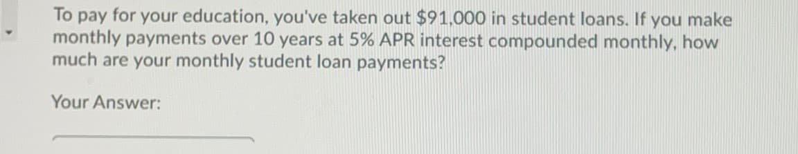 To pay for your education, you've taken out $91,000 in student loans. If you make
monthly payments over 10 years at 5% APR interest compounded monthly, how
much are your monthly student loan payments?
Your Answer:
