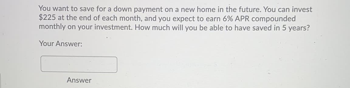 You want to save for a down payment on a new home in the future. You can invest
$225 at the end of each month, and you expect to earn 6% APR compounded
monthly on your investment. How much will you be able to have saved in 5 years?
Your Answer:
Answer
