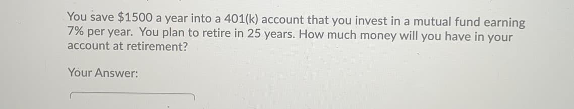 You save $1500 a year into a 401(k) account that you invest in a mutual fund earning
7% per year. You plan to retire in 25 years. How much money will you have in your
account at retirement?
Your Answer:
