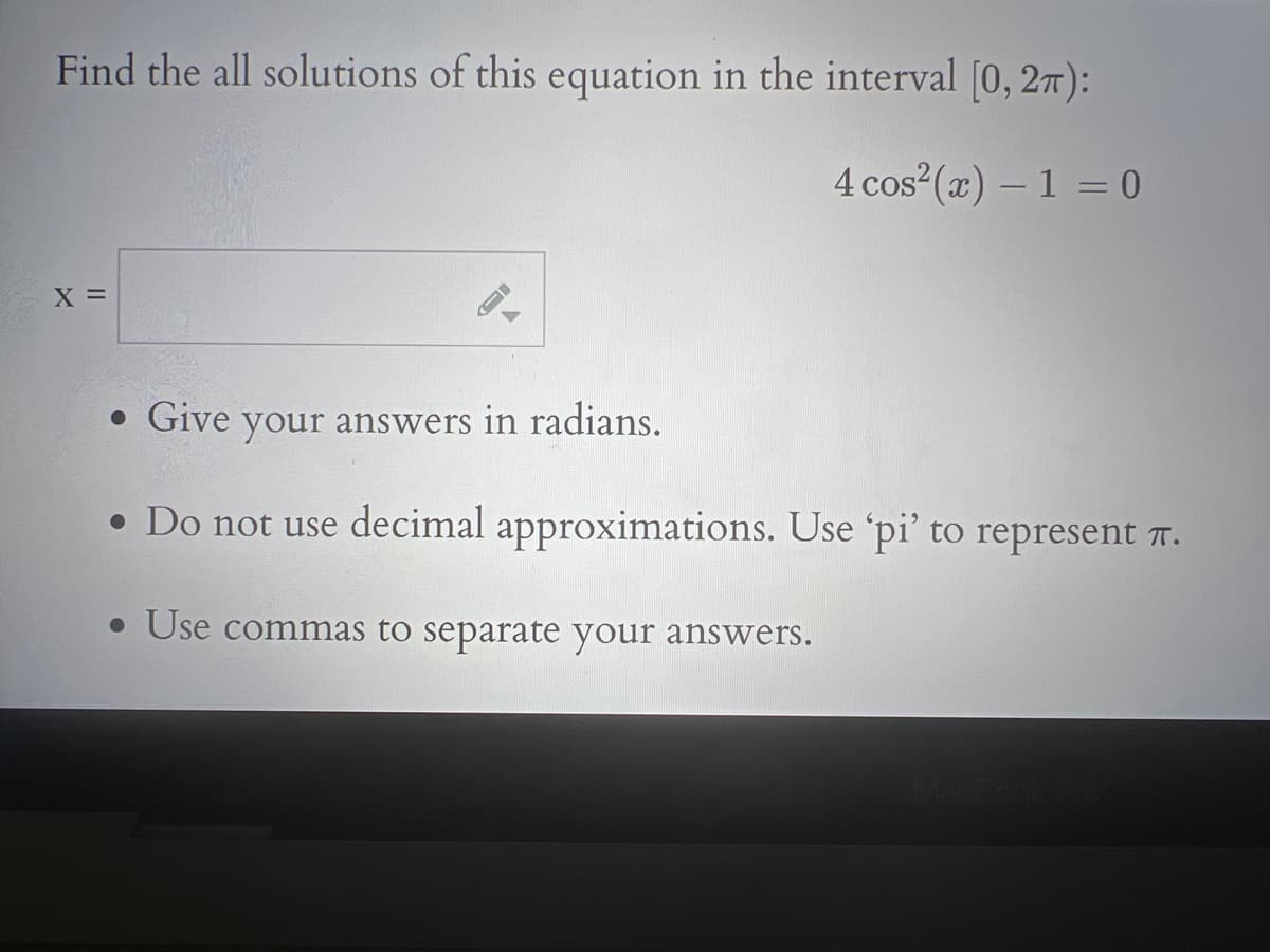 Find the all solutions of this equation in the interval [0, 2π):
4 cos² (x) - 1 = 0
X =
-
• Give your answers in radians.
• Do not use decimal approximations. Use 'pi' to represent î.
• Use commas to separate your answers.