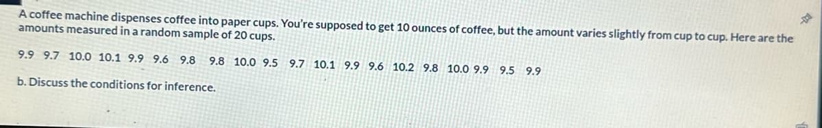 A coffee machine dispenses coffee into paper cups. You're supposed to get 10 ounces of coffee, but the amount varies slightly from cup to cup. Here are the
amounts measured in a random sample of 20 cups.
9.9 9.7 10.0 10.1 9.9 9.6 9.8 9.8 10.0 9.5 9.7 10.1 9.9 9.6 10.2 9.8 10.0 9.9 9.5 9.9
b. Discuss the conditions for inference.