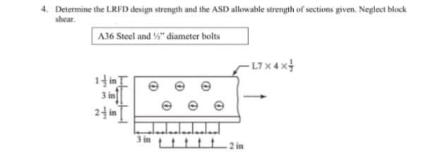 4. Determine the LRFD design strength and the ASD allowable strength of sections given. Neglect block
shear.
A36 Steel and ½" diameter bolts
- L7 x 4 x4
14 inI
3 in|
24 in I
e e
3 in ttttt_ 2 in
