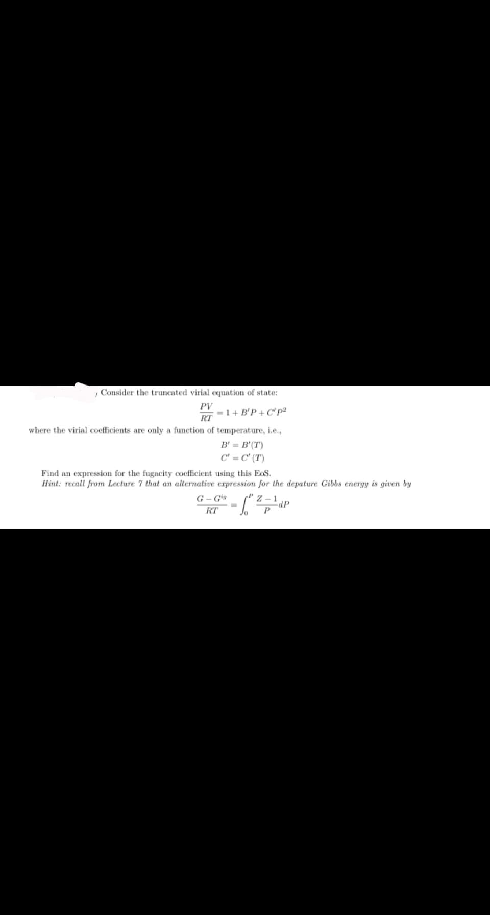 Consider the truncated virial equation of state:
PV
RT
=1+ B'P+C" P²
where the virial coefficients are only a function of temperature, i.e.,
B' = B'(T)
C' = C' (T)
Find an expression for the fugacity coefficient using this EoS.
Hint: recall from Lecture 7 that an alternative expression for the depature Gibbs energy is given by
G-Gig
RT
Jo
dP