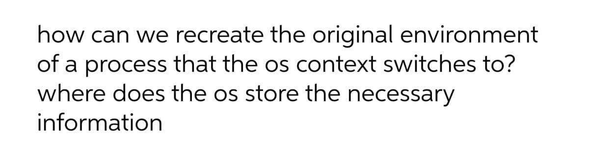 how can we recreate the original environment
of a process that the os context switches to?
where does the os store the necessary
information
