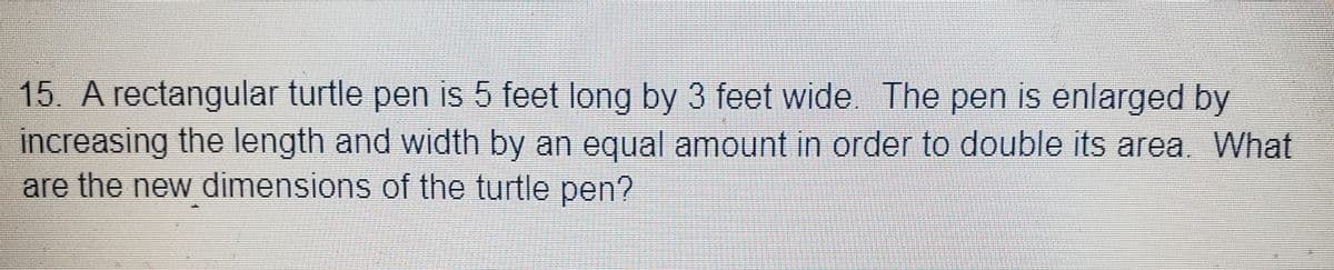 15. A rectangular turtle pen is 5 feet long by 3 feet wide. The pen is enlarged by
increasing the length and width by an equal amount in order to double its area. What
are the new dimensions of the turtle pen?