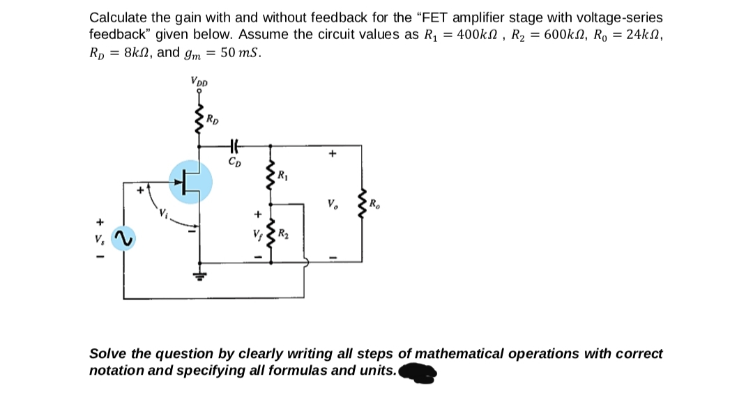 Calculate the gain with and without feedback for the "FET amplifier stage with voltage-series
feedback" given below. Assume the circuit values as R, = 400kN , R2 = 600kN, R, = 24kN,
Rp = 8kN, and gm = 50 ms.
VDD
Rp
+
Cp
R1
V.
R.
Solve the question by clearly writing all steps of mathematical operations with correct
notation and specifying all formulas and units.
