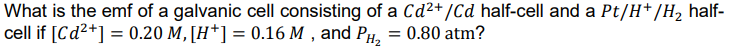 What is the emf of a galvanic cell consisting of a Cd²+/Cd half-cell and a Pt/H*/H, half-
cell if [Cd2+] = 0.20 M,[H*] = 0.16 M , and PH, = 0.80 atm?
