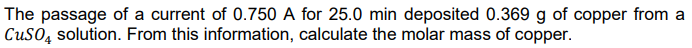 The passage of a current of 0.750 A for 25.0 min deposited 0.369 g of copper from a
CUSO, solution. From this information, calculate the molar mass of copper.
