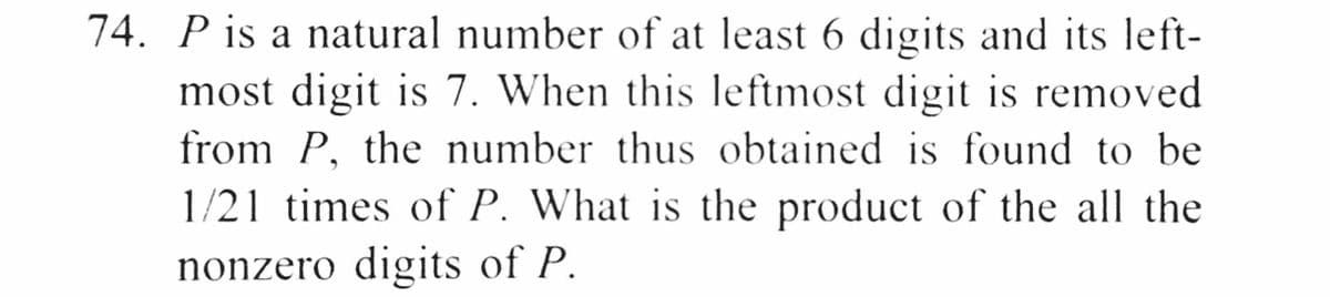 74. P is a natural number of at least 6 digits and its left-
most digit is 7. When this leftmost digit is removed
from P, the number thus obtained is found to be
1/21 times of P. What is the product of the all the
nonzero digits of P.
