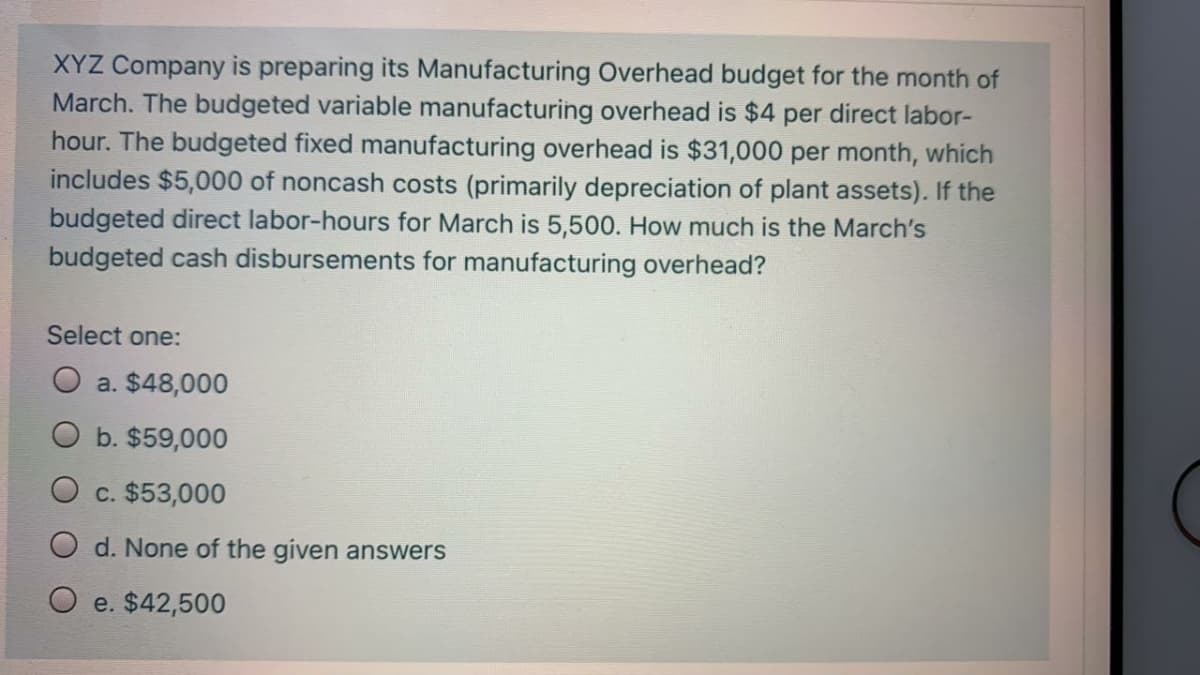 XYZ Company is preparing its Manufacturing Overhead budget for the month of
March. The budgeted variable manufacturing overhead is $4 per direct labor-
hour. The budgeted fixed manufacturing overhead is $31,000 per month, which
includes $5,000 of noncash costs (primarily depreciation of plant assets). If the
budgeted direct labor-hours for March is 5,500. How much is the March's
budgeted cash disbursements for manufacturing overhead?
Select one:
O a. $48,000
O b. $59,000
c. $53,000
O d. None of the given answers
O e. $42,500
