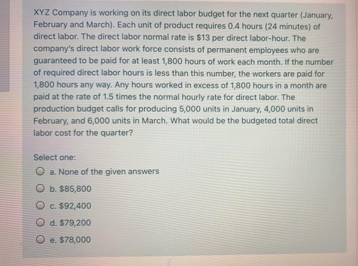 XYZ Company is working on its direct labor budget for the next quarter (January,
February and March). Each unit of product requires 0.4 hours (24 minutes) of
direct labor. The direct labor normal rate is $13 per direct labor-hour. The
company's direct labor work force consists of permanent employees who are
guaranteed to be paid for at least 1,800 hours of work each month. If the number
of required direct labor hours is less than this number, the workers are paid for
1,800 hours any way. Any hours worked in excess of 1,800 hours in a month are
paid at the rate of 1.5 times the normal hourly rate for direct labor. The
production budget calls for producing 5,000 units in January, 4,000 units in
February, and 6,000 units in March. What would be the budgeted total direct
labor cost for the quarter?
Select one:
O a. None of the given answers
O b. $85,800
O c. $92,400
O d. $79,200
O e. $78,000
