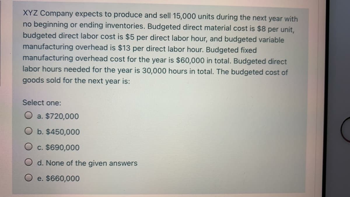 XYZ Company expects to produce and sell 15,000 units during the next year with
no beginning or ending inventories. Budgeted direct material cost is $8 per unit,
budgeted direct labor cost is $5 per direct labor hour, and budgeted variable
manufacturing overhead is $13 per direct labor hour. Budgeted fixed
manufacturing overhead cost for the year is $60,000 in total. Budgeted direct
labor hours needed for the year is 30,000 hours in total. The budgeted cost of
goods sold for the next year is:
Select one:
a. $720,000
b. $450,000
c. $690,000
d. None of the given answers
O e. $660,000
