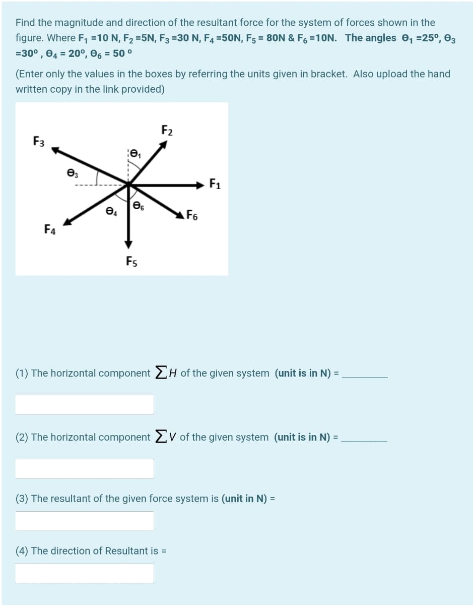 Find the magnitude and direction of the resultant force for the system of forces shown in the
figure. Where F1 =10 N, F2 =5N, F3 =30 N, F4 =50N, F5 = 80N & F6 =10N. The angles 0, =25°, 03
=30° , 04 = 20°, e, = 50 °
(Enter only the values in the boxes by referring the units given in bracket. Also upload the hand
written copy in the link provided)
F2
F3
F1
F6
F4
Fs
(1) The horizontal component 2H of the given system (unit is in N) =
(2) The horizontal component 2V of the given system (unit is in N) =
(3) The resultant of the given force system is (unit in N) =
(4) The direction of Resultant is =
