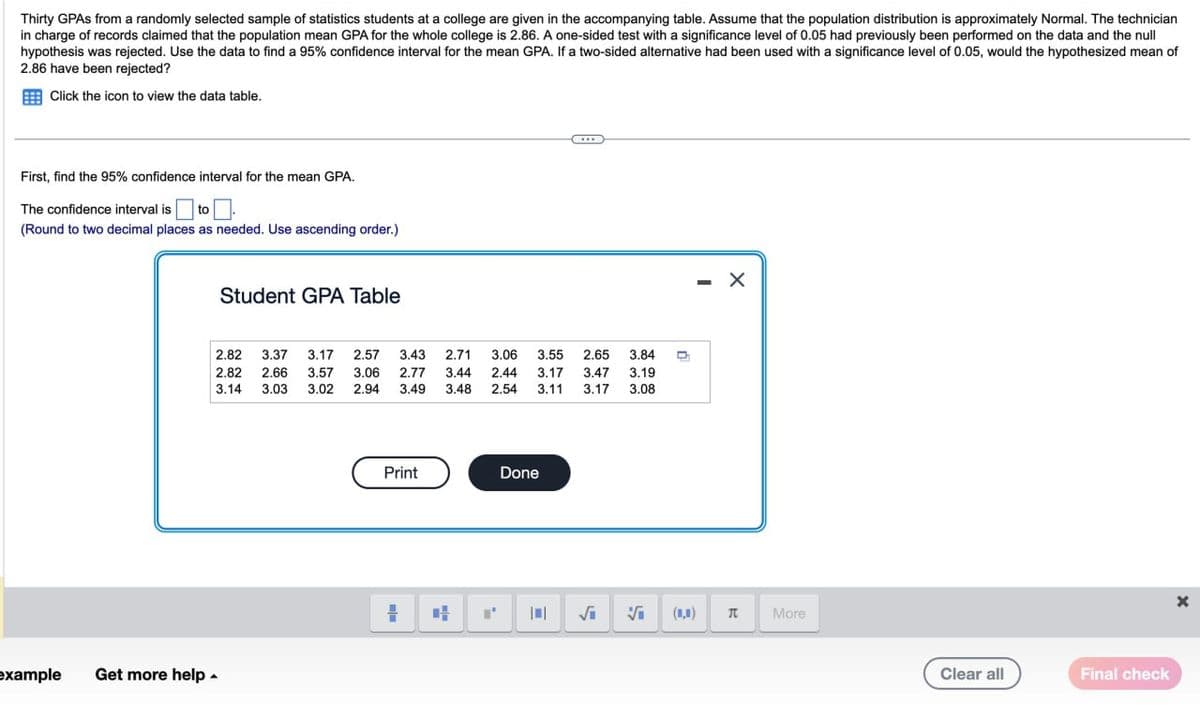 Thirty GPAs from a randomly selected sample of statistics students at a college are given in the accompanying table. Assume that the population distribution is approximately Normal. The technician
in charge of records claimed that the population mean GPA for the whole college is 2.86. A one-sided test with a significance level of 0.05 had previously been performed on the data and the null
hypothesis was rejected. Use the data to find a 95% confidence interval for the mean GPA. If a two-sided alternative had been used with a significance level of 0.05, would the hypothesized mean of
2.86 have been rejected?
Click the icon to view the data table.
First, find the 95% confidence interval for the mean GPA.
The confidence interval is ☐ to
(Round to two decimal places as needed. Use ascending order.)
Student GPA Table
2.82 3.37 3.17 2.57 3.43
2.82 2.66 3.57 3.06 2.77
3.14 3.03 3.02 2.94 3.49
2.71 3.06 3.55 2.65 3.84
3.44 2.44 3.17 3.47 3.19
3.48 2.54 3.11 3.17 3.08
example
Get more help
Print
Done
n
- X
√₁
Vi
(0,0)
Π
More
Clear all
Final check