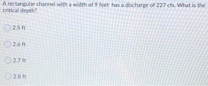 A rectangular channel with a width of 9 feet has a discharge of 227 cfs. What is the
critical depth?
O 2.5 ft
2.6 ft
2.7 ft
2.8 ft
