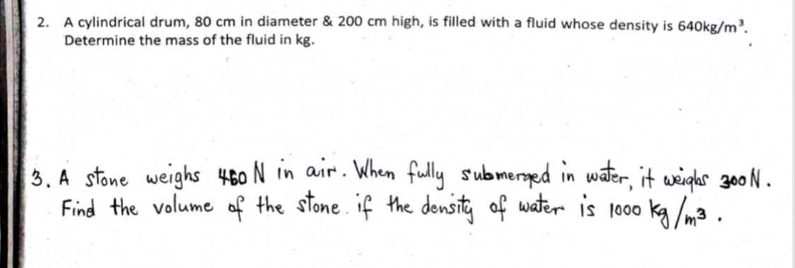 2. A cylindrical drum, 80 cm in diameter & 200 cm high, is filled with a fluid whose density is 640kg/m³.
Determine the mass of the fluid in kg.
3. A stone weighs 480 N in air. When fully submered in water, it weighs g00 N .
Find the volume of the stone. if the density of water is 1000 ka /m3 .
