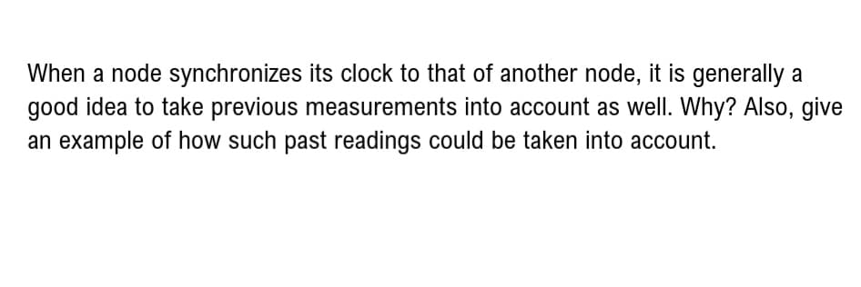 When a node synchronizes its clock to that of another node, it is generally a
good idea to take previous measurements into account as well. Why? Also, give
an example of how such past readings could be taken into account.