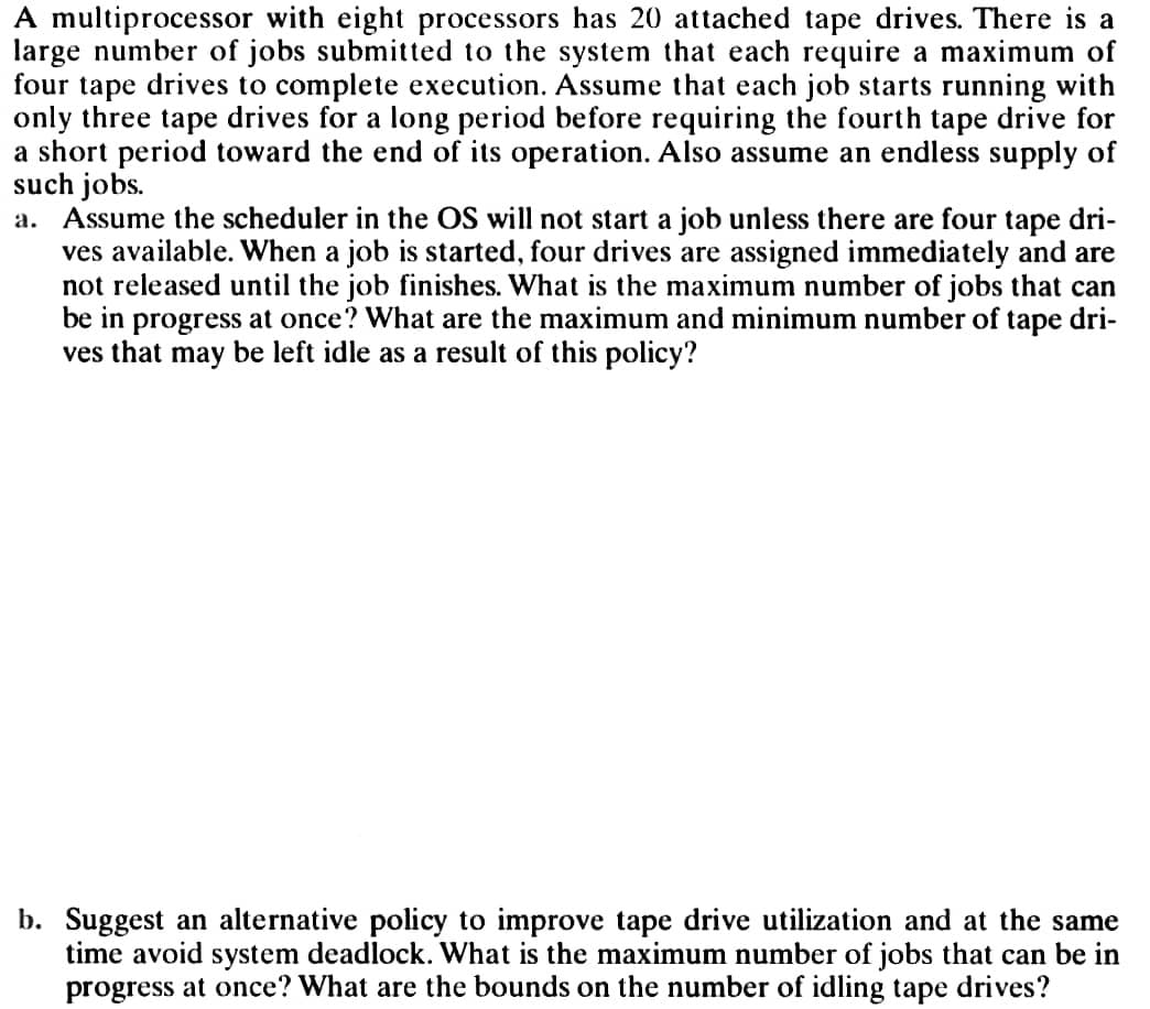 A multiprocessor with eight processors has 20 attached tape drives. There is a
large number of jobs submitted to the system that each require a maximum of
four tape drives to complete execution. Assume that each job starts running with
only three tape drives for a long period before requiring the fourth tape drive for
a short period toward the end of its operation. Also assume an endless supply of
such jobs.
a. Assume the scheduler in the OS will not start a job unless there are four tape dri-
ves available. When a job is started, four drives are assigned immediately and are
not released until the job finishes. What is the maximum number of jobs that can
be in progress at once? What are the maximum and minimum number of tape dri-
ves that may be left idle as a result of this policy?
b. Suggest an alternative policy to improve tape drive utilization and at the same
time avoid system deadlock. What is the maximum number of jobs that can be in
progress at once? What are the bounds on the number of idling tape drives?