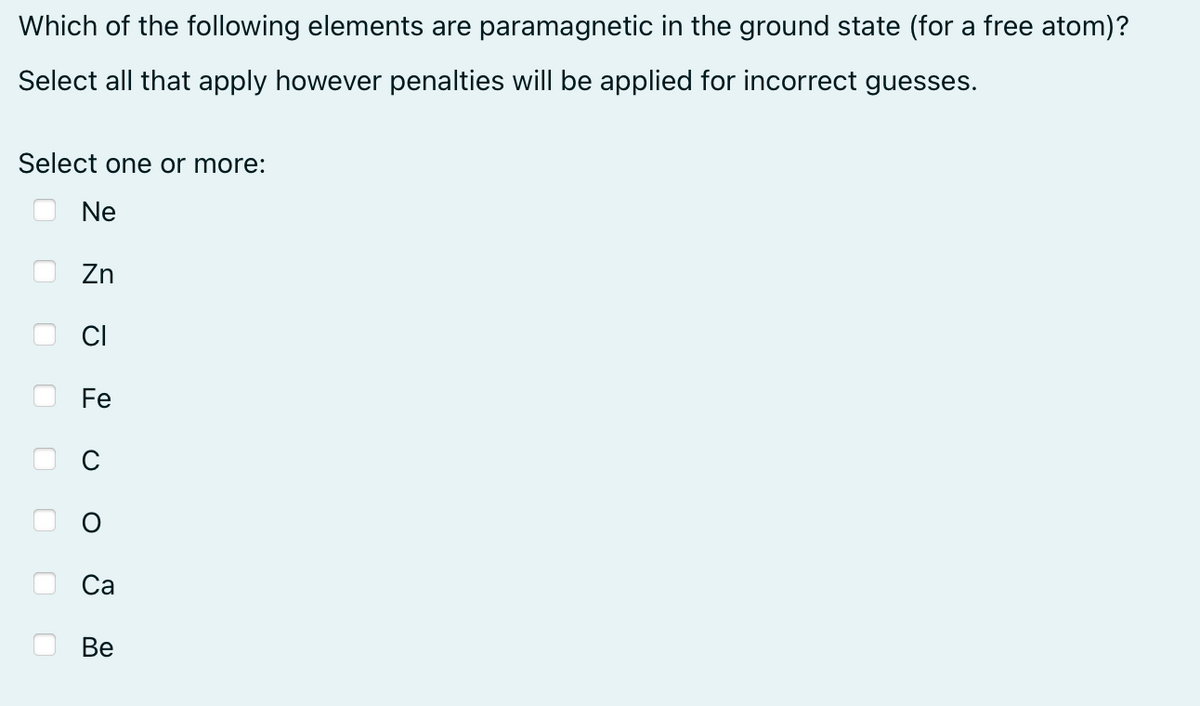 Which of the following elements are paramagnetic in the ground state (for a free atom)?
Select all that apply however penalties will be applied for incorrect guesses.
Select one or more:
Ne
оооо
Zn
Fe
Ca
Be