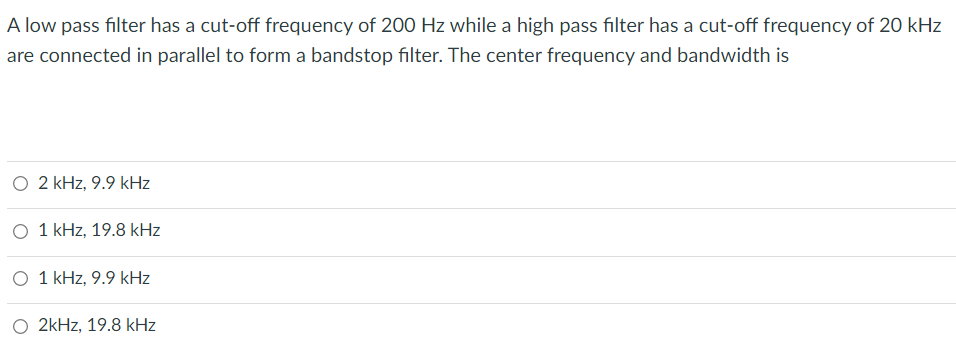 A low pass filter has a cut-off frequency of 200 Hz while a high pass filter has a cut-off frequency of 20 kHz
are connected in parallel to form a bandstop filter. The center frequency and bandwidth is
O 2 kHz, 9.9 kHz
O 1 kHz, 19.8 kHz
1 kHz, 9.9 kHz
2kHz, 19.8 kHz