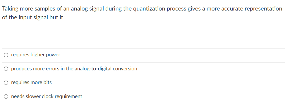 Taking more samples of an analog signal during the quantization process gives a more accurate representation
of the input signal but it
O requires higher power
O produces more errors in the analog-to-digital conversion
O requires more bits
O needs slower clock requirement