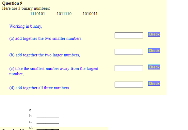 Question 9
Here are 3 binary numbers:
1110101
Working in binary,
(a) add together the two smaller numbers,
(b) add together the two larger numbers,
1011110
(c) take the smallest number away from the largest
number,
(d) add together all three numbers.
a.
نن من
b.
1010011
d.
||||
Check
Check
Check
Check