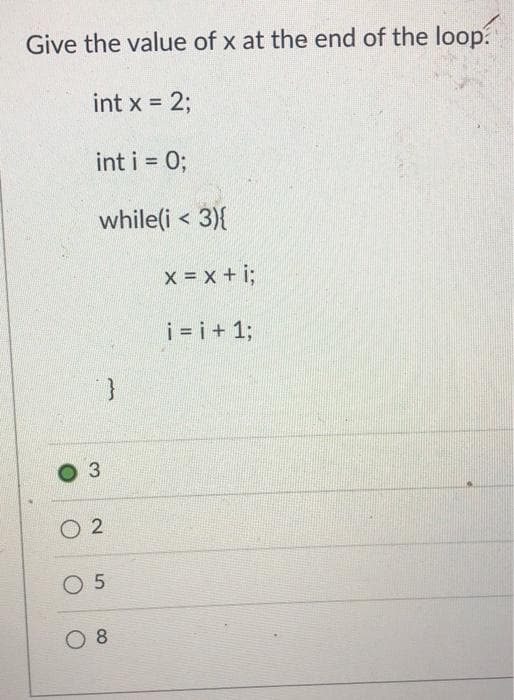 Give the value of x at the end of the loop.
int x = 2;
int i = 0;
while(i < 3){
3
}
02
0 5
08
x = x + i;
i=i+1;