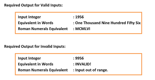 Required Output for Valid Inputs:
Input Integer
Equivalent in Words
Roman Numerals Equivalent
Required Output for Invalid Inputs:
Input Integer
Equivalent in Words
Roman Numerals Equivalent
: 1956
: One Thousand Nine Hundred Fifty Six
: MCMLVI
:9956
: INVALID!
: Input out of range.