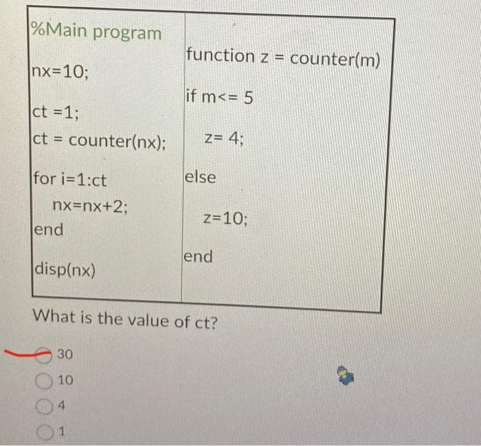 %Main program
|nx=10;
ct = 1;
ct = counter(nx);
for i=1:ct
nx=nx+2;
lend
disp(nx)
30
10
4
function z = counter(m)
if m<= 5
1
z= 4;
else
z=10;
What is the value of ct?
end