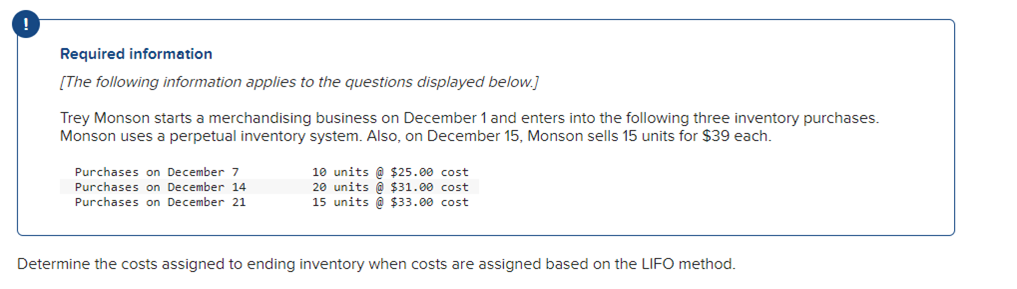 Required information
[The following information applies to the questions displayed below.]
Trey Monson starts a merchandising business on December 1 and enters into the following three inventory purchases.
Monson uses a perpetual inventory system. Also, on December 15, Monson sells 15 units for $39 each.
Purchases on December 7
Purchases on December 14
Purchases on December 21
10 units@ $25.00 cost
20 units@ $31.00 cost
15 units @ $33.00 cost
Determine the costs assigned to ending inventory when costs are assigned based on the LIFO method.