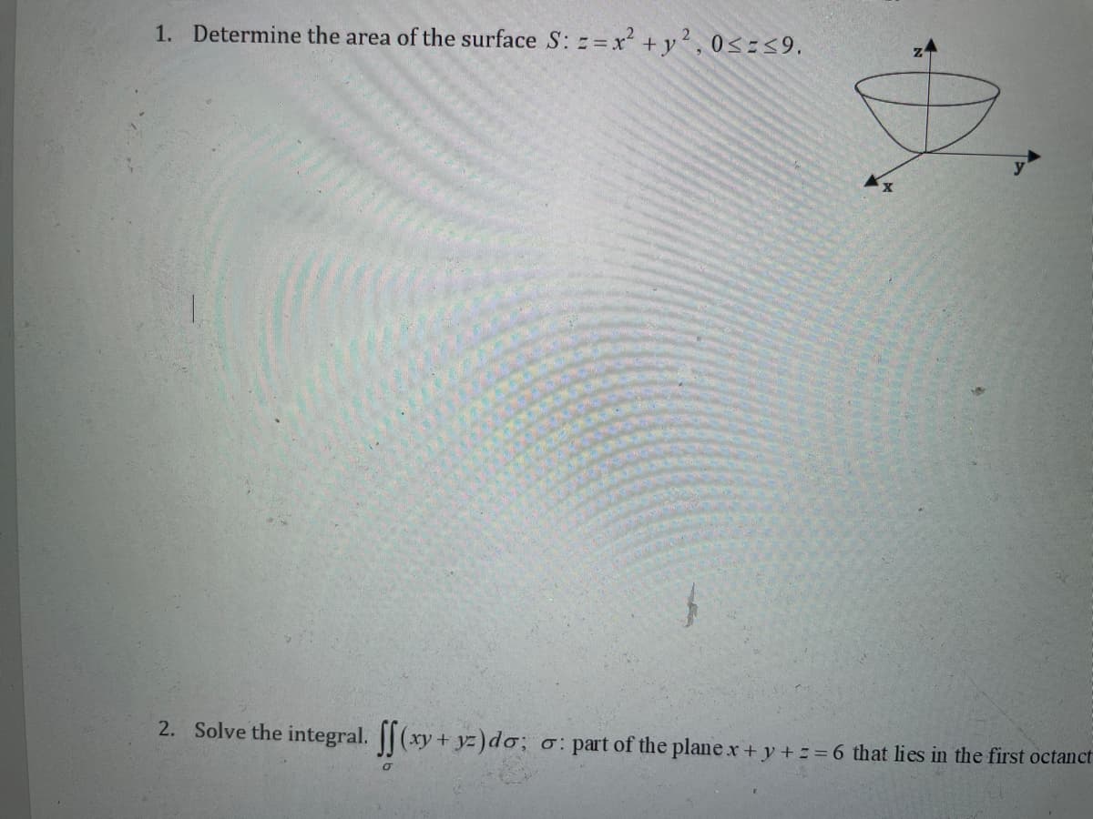 1. Determine the area of the surface S: z=x +y', 0<=<9.
2. Solve the integral. || (xy+ yz)do; o: part of the plane x+ y += =6 that lies in the first octanct
