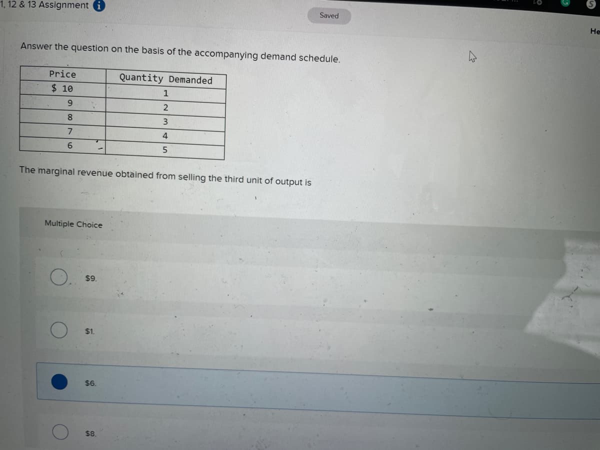 1, 12 & 13 Assignment i
Saved
Не
Answer the question on the basis of the accompanying demand schedule.
Price
Quantity Demanded
$ 10
8.
7
4
5.
The marginal revenue obtained from selling the third unit of output is
Multiple Choice
$9.
$1.
$6.
$8
