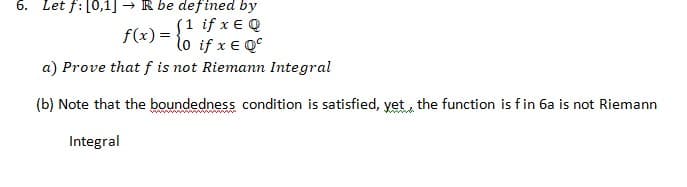 6. Let f: [0,1] → R be defined by
(1 ifxε φ
f(x) = {o if x € Q°
a) Prove that f is not Riemann Integral
(b) Note that the boundedness condition is satisfied, yet the function is fin 6a is not Riemann
Integral
