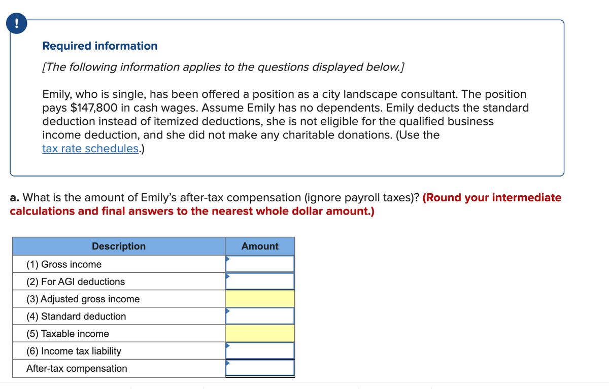 !
Required information
[The following information applies to the questions displayed below.]
Emily, who is single, has been offered a position as a city landscape consultant. The position
pays $147,800 in cash wages. Assume Emily has no dependents. Emily deducts the standard
deduction instead of itemized deductions, she is not eligible for the qualified business
income deduction, and she did not make any charitable donations. (Use the
tax rate schedules.)
a. What is the amount of Emily's after-tax compensation (ignore payroll taxes)? (Round your intermediate
calculations and final answers to the nearest whole dollar amount.)
Description
Amount
(1) Gross income
(2) For AGI deductions
(3) Adjusted gross income
(4) Standard deduction
(5) Taxable income
(6) Income tax liability
After-tax compensation
